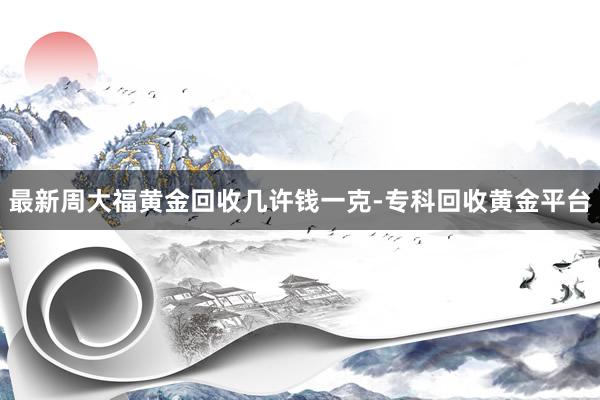 最新周大福黄金回收几许钱一克-专科回收黄金平台