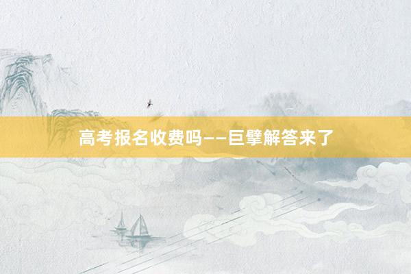 高考报名收费吗——巨擘解答来了