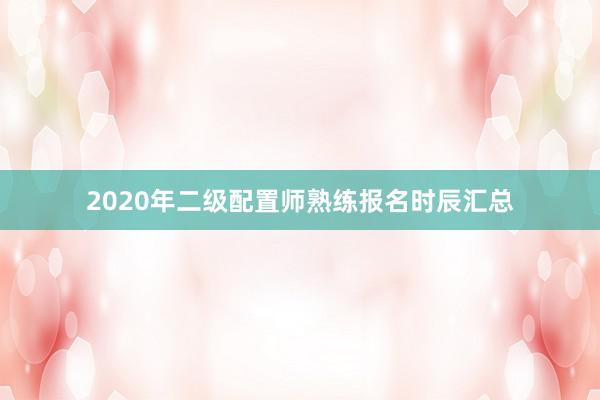 2020年二级配置师熟练报名时辰汇总