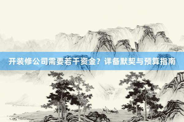 开装修公司需要若干资金？详备默契与预算指南