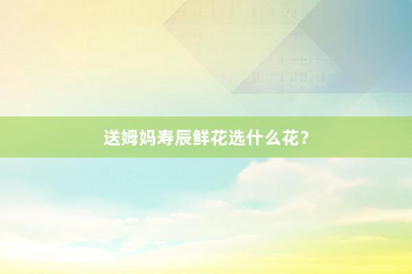 送姆妈寿辰鲜花选什么花？