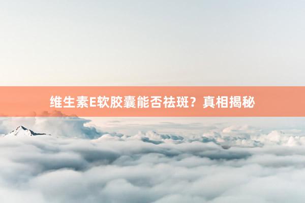 维生素E软胶囊能否祛斑？真相揭秘