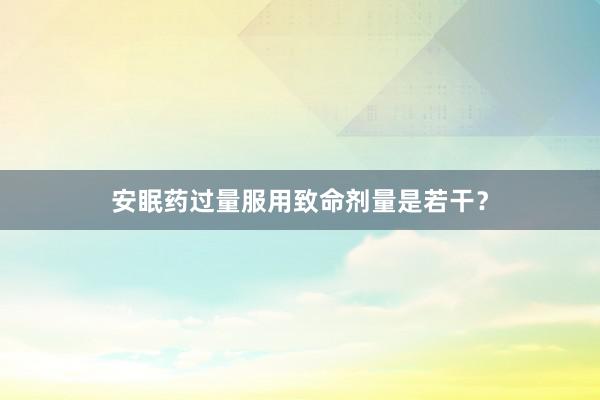 安眠药过量服用致命剂量是若干？